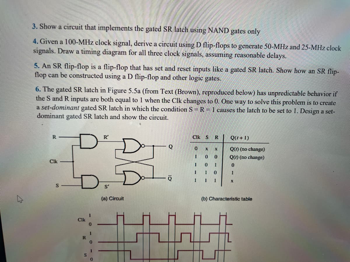 ئی
3. Show a circuit that implements the gated SR latch using NAND gates only
4. Given a 100-MHz clock signal, derive a circuit using D flip-flops to generate 50-MHz and 25-MHz clock
signals. Draw a timing diagram for all three clock signals, assuming reasonable delays.
5. An SR flip-flop is a flip-flop that has set and reset inputs like a gated SR latch. Show how an SR flip-
flop can be constructed using a D flip-flop and other logic gates.
6. The gated SR latch in Figure 5.5a (from Text (Brown), reproduced below) has unpredictable behavior if
the S and R inputs are both equal to 1 when the Clk changes to 0. One way to solve this problem is to create
a set-dominant gated SR latch in which the condition S = R=1 causes the latch to be set to 1. Design a set-
dominant gated SR latch and show the circuit.
Do
R
Clk
S
Clk
R
S
1
0
1
0
R'
S'
(a) Circuit
Q
CIK S R
0 X X
0
0
0
1
1
0
1
1
I
1
1
1
Q(t+1)
Q(1) (no change)
Q(1) (no change)
0
1
X
(b) Characteristic table