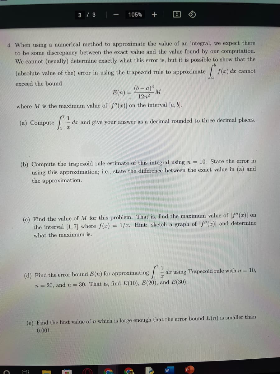 3/3
O
105% +
4. When using a numerical method to approximate the value of an integral, we expect there
to be some discrepancy between the exact value and the value found by our computation.
We cannot (usually) determine exactly what this error is, but it is possible to show that the
(absolute value of the) error in using the trapezoid rule to approximate f(x) dx cannot
Ts
exceed the bound
;
(b-a)³
E(n)
M
12n²
where M is the maximum value of f"(x)| on the interval [a, b].
1
(a) Compute [ dx and give your answer as a decimal rounded to three decimal places.
x
(b) Compute the trapezoid rule estimate of this integral using n = 10. State the error in
using this approximation; i.e., state the difference between the exact value in (a) and
the approximation.
(c) Find the value of M for this problem. That is, find the maximum value of f"(x)| on
the interval [1, 7] where f(x) = 1/x. Hint: sketch a graph of f"(x)] and determine
what the maximum is.
1
(d) Find the error bound E(n) for approximating x
S
n = 20, and n = 30. That is, find E(10), E(20), and E(30).
dx using Trapezoid rule with n = 10,
(e) Find the first value of n which is large enough that the error bound E(n) is smaller than
0.001.