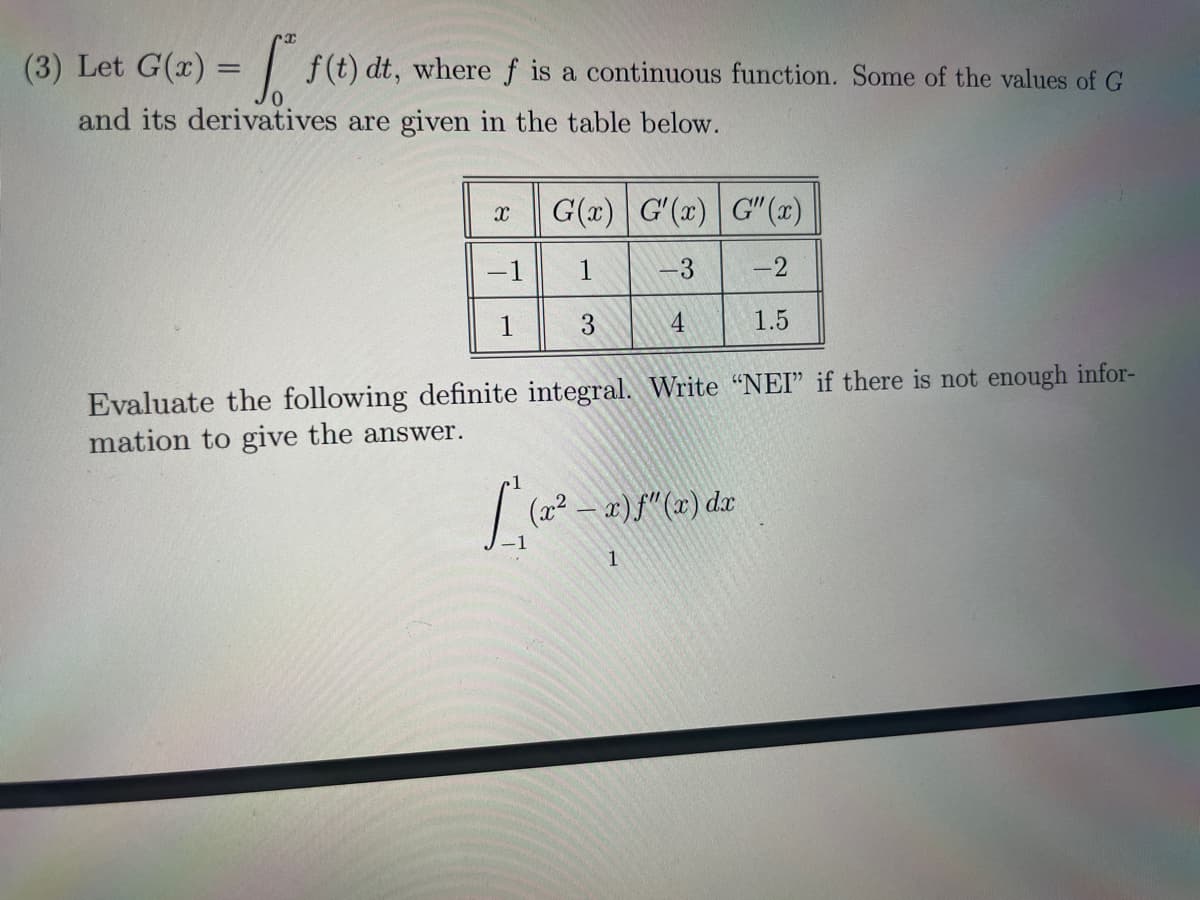 (3) Let G(x) = f f(t) dt, where ƒ is a continuous function. Some of the values of G
and its derivatives are given in the table below.
X
-1
1
G(x) G'(x) G"(x)
1
-3 -2
3
4
1.5
Evaluate the following definite integral. Write "NEI" if there is not enough infor-
mation to give the answer.
L₁ (2² -
(x² - x) ƒ" (x) dx
1