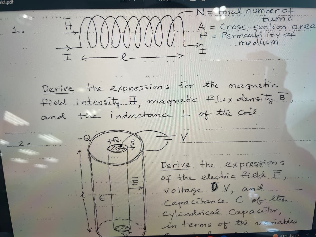 rk1.pdf
1.
rommmmmm
-e-
€
Derive
the expressions for the magnetic
field intensity. H., magnetic flux density B
the inductance I of the coil.
and
V
hil
• N= total number of
turns
-F
A = Cross-section area
Permeability of
_medium
Derive the expressions
of the electric field E,
voltage V, and
Capacitance C of the.
cylindrical Capacitor,
in terms of the variables
41°F Sunny