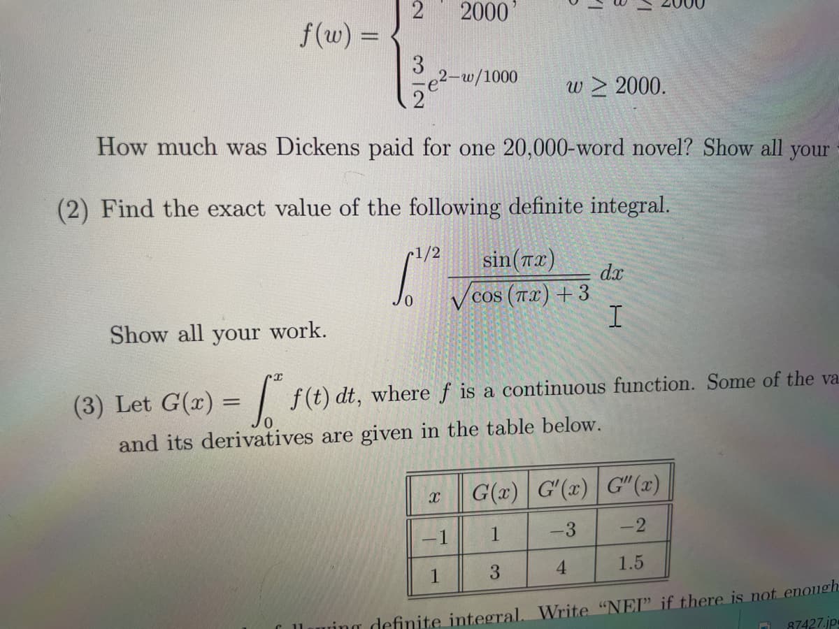 f(w) =
2
3
2
2000'
2-w/1000
How much was Dickens paid for one 20,000-word novel? Show all your
1/2
w > 2000.
(2) Find the exact value of the following definite integral.
sin(x)
S.
cos (TX) +3
COS
dx
I
Show all your work.
(3) Let G(x) = f(t) dt, where ƒ is a continuous function. Some of the va
and its derivatives are given in the table below.
3
X G(x) G'(x) G"(x)
-1
1
-3
1
4
-2
1.5
wing definite integral. Write "NEI" if there is not enough
87427.jps