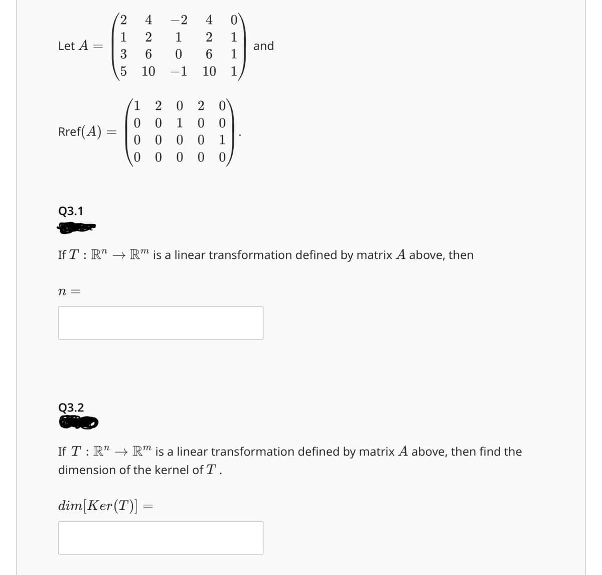 4
-2
4
0
1
2
1
2
1
Let A =
and
3
6
0
6
1
5
10
-1
10 1
2
0
2
0
0
0
1
0 0
Rref(A) =
0 0
0 0
1
0
0
00 0
Q3.1
If T: Rn Rm is a linear transformation defined by matrix A above, then
n =
Q3.2
If TR"
Rm is a linear transformation defined by matrix A above, then find the
dimension of the kernel of T.
dim [Ker (T)] =