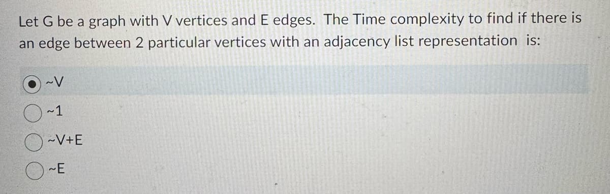 Let G be a graph with V vertices and E edges. The Time complexity to find if there is
an edge between 2 particular vertices with an adjacency list representation is:
~V
~1
~V+E
~E