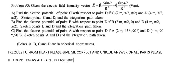 6sin0
Problem #5: Given the electric field intensity vector E = R
R?
6cose
(V/m),
R?
A) Find the ekctric potential of point C with respect to point D if C (2 m, 7/2, a/2) and D (4 m, 7/2,
T/2). Sketch points Cand D, and the integration path taken.
B) Find the electric potential of point B with respect to point D if B (2 m, a/2, 0) and D (4 m, r/2,
T/2). Sketch points B and D and the integration path taken.
C) Find the electric potential of point A with respect to point D if A (2 m, 45°,90°) and D (4 m, 90
°,90 °). Sketch points A and D and the integration path taken.
(Points A, B, C and D are in spherical coordinates).
I REQUEST U FROM HEART PLEASE GIVE ME CORRECT AND UNIQUE ANSWER OF ALL PARTS PLEASE
IF U DON'T KNOW ALL PARTS PLEASE SKIP
