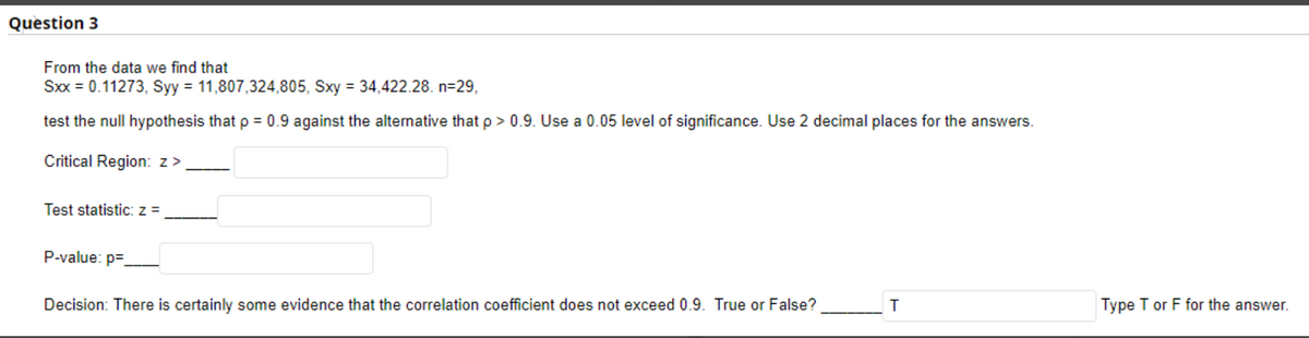 Question 3
From the data we find that
Sxx = 0.11273, Syy = 11,807,324,805, Sxy = 34,422.28. n=29,
test the null hypothesis that p = 0.9 against the alternative that p > 0.9. Use a 0.05 level of significance. Use 2 decimal places for the answers.
Critical Region: z>
Test statistic: z =
P-value: p=
Decision: There is certainly some evidence that the correlation coefficient does not exceed 0.9. True or False?
Type T or F for the answer.
