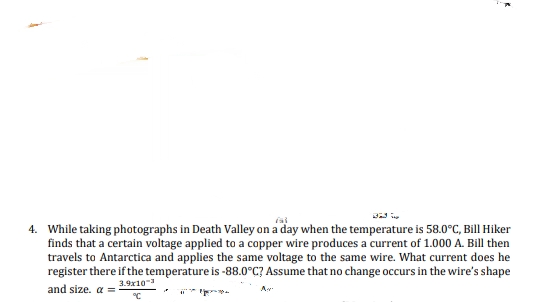 4. While taking photographs in Death Valley on a day when the temperature is 58.0°C, Bill Hiker
finds that a certain voltage applied to a copper wire produces a current of 1.000 A. Bill then
travels to Antarctica and applies the same voltage to the same wire. What current does he
register there if the temperature is -88.0°C? Assume that no change occurs in the wire's shape
3.9x10
and size. a =
A
