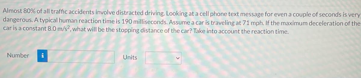 Almost 80% of all traffic accidents involve distracted driving. Looking at a cell phone text message for even a couple of seconds is very
dangerous. A typical human reaction time is 190 milliseconds. Assume a car is traveling at 71 mph. If the maximum deceleration of the
car is a constant 8.0 m/s², what will be the stopping distance of the car? Take into account the reaction time.
Number
i
Units
