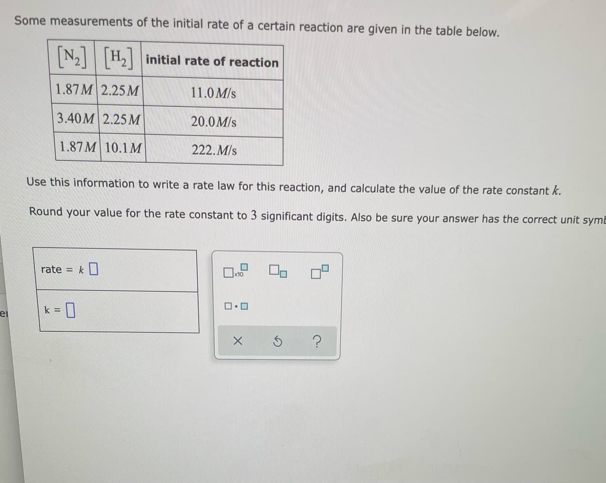 Some measurements of the initial rate of a certain reaction are given in the table below.
N2H2 initial rate of reaction
1.87M 2.25 M
11.0 M/s
3.40M 2.25 М
20.0M/s
1.87M 10.1 M
222. M/s
Use this information to write a rate law for this reaction, and calculate the value of the rate constant k.
Round your value for the rate constant to 3 significant digits. Also be sure your answer has the correct unit symE
rate = k
x10
k =
ei
