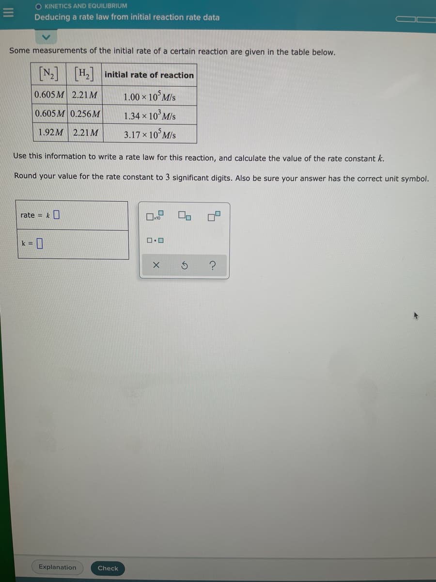 O KINETICS AND EQUILIBRIUM
Deducing a rate law from initial reaction rate data
Some measurements of the initial rate of a certain reaction are given in the table below.
N2 H,initial rate of reaction
0.605 M 2.21M
1.00 × 10°M/s
0.605 M 0.256M
1.34 × 10°M/s
1.92M 2.21M
3.17 x 10°M/s
Use this information to write a rate law for this reaction, and calculate the value of the rate constant k.
Round your value for the rate constant to 3 significant digits. Also be sure your answer has the correct unit symbol.
rate = k O
k =
Explanation
Check
III
