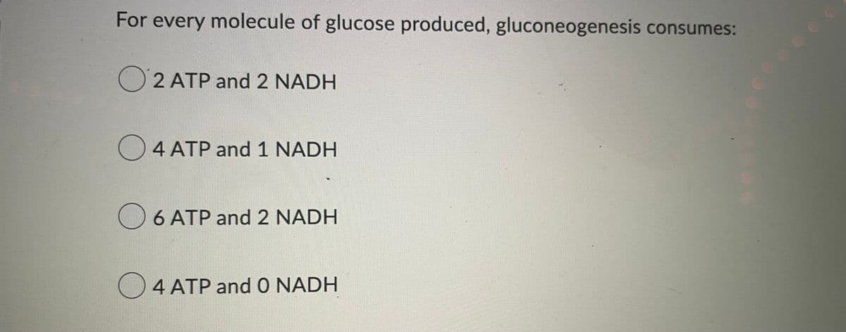 For every molecule of glucose produced, gluconeogenesis consumes:
O2 ATP and 2 NADH
☐ 4 ATP and 1 NADH
☐ 6 ATP and 2 NADH
4 ATP and O NADH