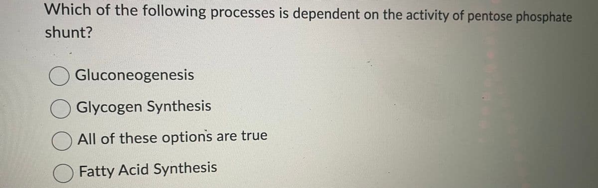 Which of the following processes is dependent on the activity of pentose phosphate
shunt?
Gluconeogenesis
Glycogen Synthesis
All of these options are true
Fatty Acid Synthesis