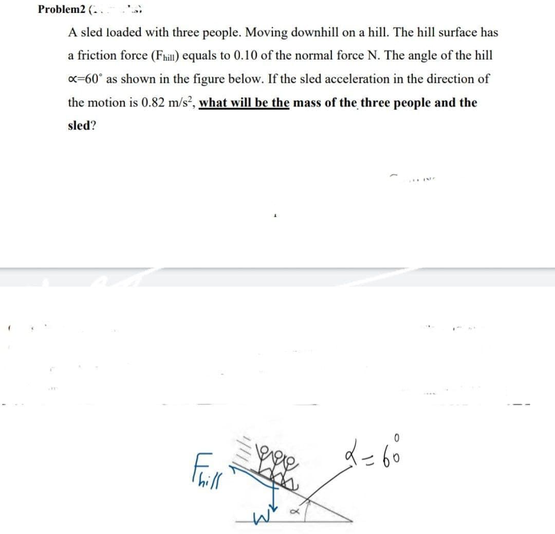 Problem2 (. .
A sled loaded with three people. Moving downhill on a hill. The hill surface has
a friction force (Fhill) equals to 0.10 of the normal force N. The angle of the hill
x=60° as shown in the figure below. If the sled acceleration in the direction of
the motion is 0.82 m/s?, what will be the mass of the three people and the
sled?
