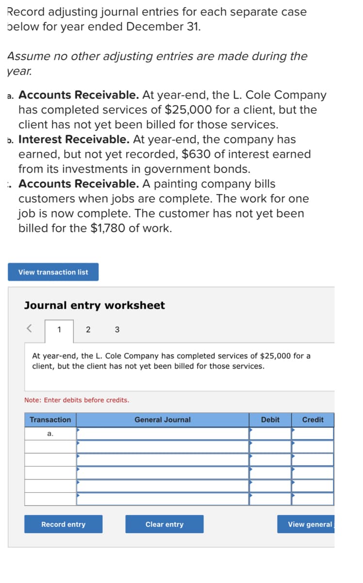 Record adjusting journal entries for each separate case
below for year ended December 31.
Assume no other adjusting entries are made during the
уear
a. Accounts Receivable. At year-end, the L. Cole Company
has completed services of $25,000 for a client, but the
client has not yet been billed for those services.
b. Interest Receivable. At year-end, the company has
earned, but not yet recorded, $630 of interest earned
from its investments in government bonds.
. Accounts Receivable. A painting company bills
customers when jobs are complete. The work for one
job is now complete. The customer has not yet been
billed for the $1,780 of work.
View transaction list
Journal entry worksheet
2
At year-end, the L. Cole Company has completed services of $25,000 for a
client, but the client has not yet been billed for those services.
Note: Enter debits before credits.
Transaction
General Journal
Debit
Credit
a.
Record entry
Clear entry
View general
