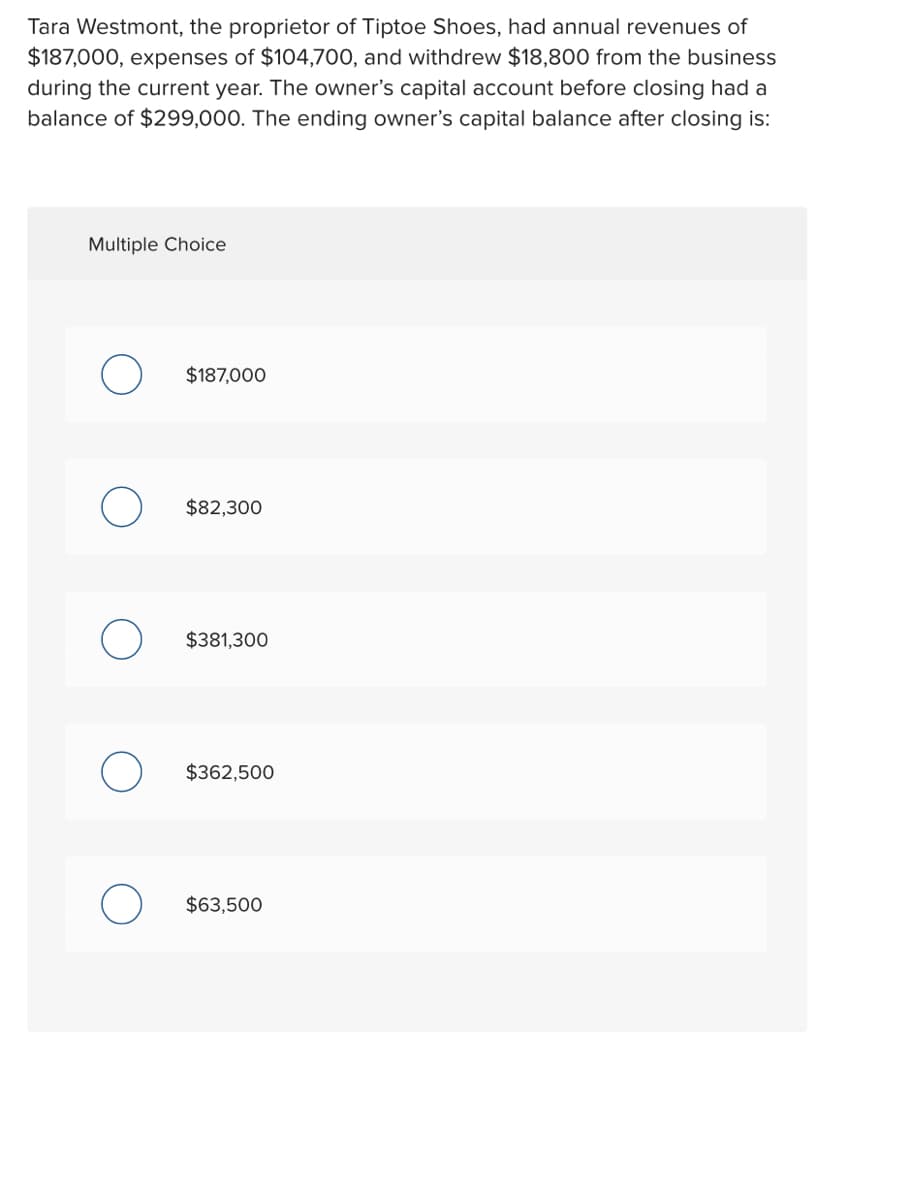 Tara Westmont, the proprietor of Tiptoe Shoes, had annual revenues of
$187,000, expenses of $104,700, and withdrew $18,800 from the business
during the current year. The owner's capital account before closing had a
balance of $299,000. The ending owner's capital balance after closing is:
Multiple Choice
$187,000
$82,300
$381,300
$362,500
$63,500
