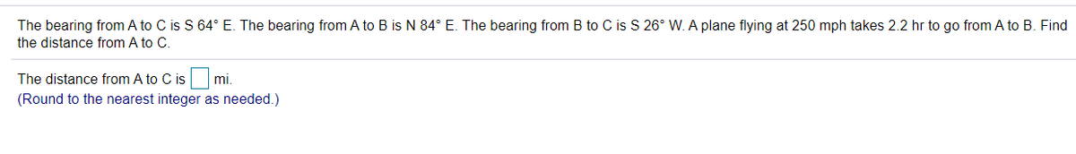 The bearing from A to C is S 64° E. The bearing from A to B is N 84° E. The bearing from B to C is S 26° W. A plane flying at 250 mph takes 2.2 hr to go from A to B. Find
the distance from A to C.
The distance from A to C is
mi.
(Round to the nearest integer as needed.)
