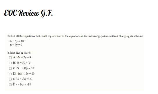 EDC Review G.F.
Select all the equations that could replace one of the equations in the following system without changing its solution.
-8x -6y = 10
x+ 7y = 9
Select one or more:
O A. -2x + 7y = 9
O B. 4x + 3y = -5
O C. 24x + 18y = 10
O D.-16x - 12y = 20
O E. 3x + 21y = 27
O F.x - 14y = -18
