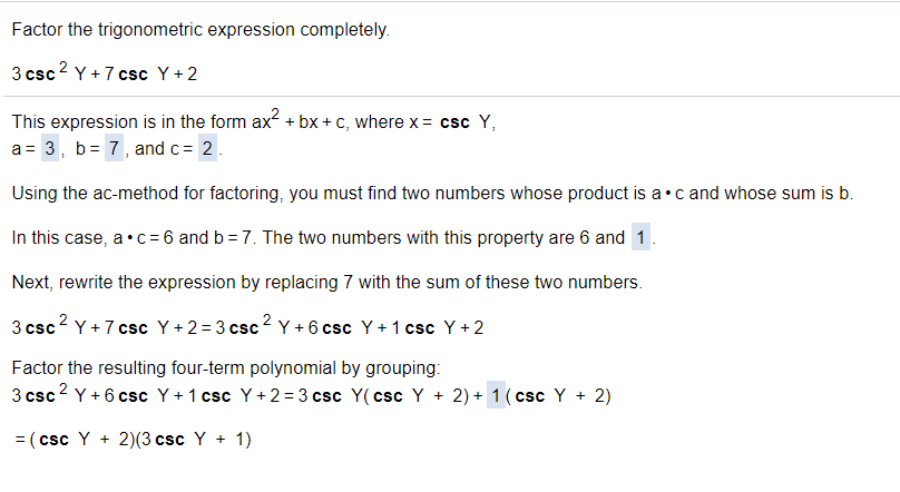 Factor the trigonometric expression completely.
3 csc2 Y + 7 csc Y+2
This expression is in the form ax + bx + c, where x = csc Y,
a = 3, b= 7, and c= 2.
Using the ac-method for factoring, you must find two numbers whose product is a•c and whose sum is b.
In this case, a•c= 6 and b = 7. The two numbers with this property are 6 and 1.
Next, rewrite the expression by replacing 7 with the sum of these two numbers.
3 csc? Y + 7 csc Y +2= 3 csc2 Y + 6 csc Y + 1 csc Y +2
Factor the resulting four-term polynomial by grouping:
3 csc2 Y + 6 csc Y+ 1 csc Y+2 = 3 csc Y(csc Y + 2) + 1 ( csc Y + 2)
CsC
= (csc Y + 2)(3 csc Y + 1)
