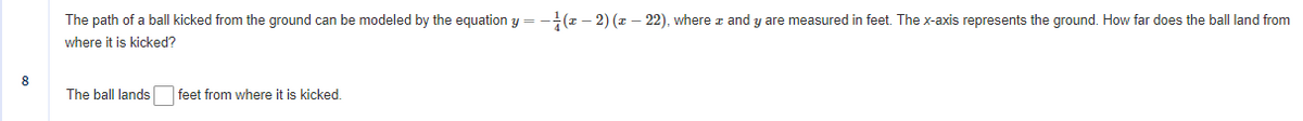 The path of a ball kicked from the ground can be modeled by the equation y = -(z – 2) (z – 22), where z and y are measured in feet. The x-axis represents the ground. How far does the ball land from
where it is kicked?
8
The ball lands
|feet from where it is kicked.
