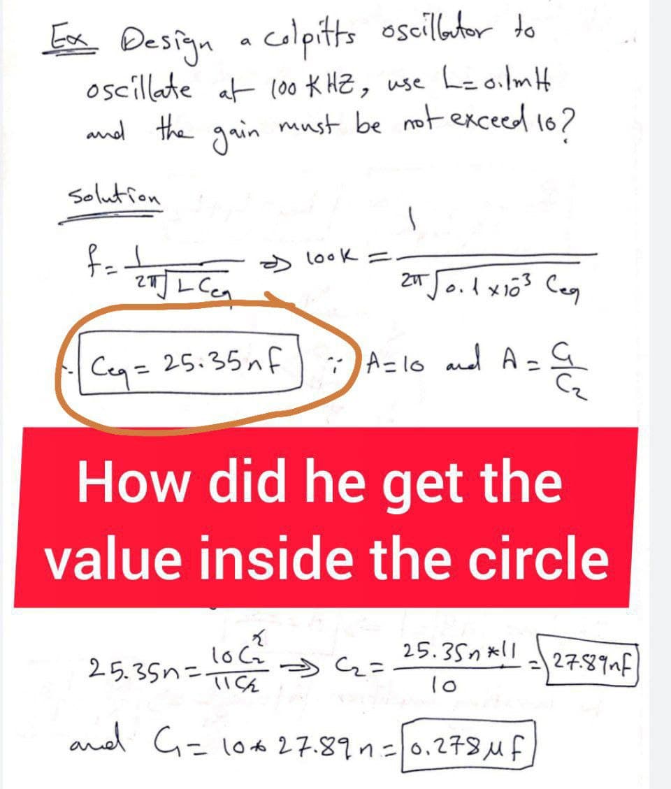 Ex Design a colpitts oscillator to
oscillate at 100 KHZ, use L= oilm H
and the gain must be not exceed 10?
solution
f=ZWJL Ca
Ceq=25.35nf
look =
1
2IT √0.1 x 10³ Ceg
:) A=10 and A= C₂²₂
How did he get the
value inside the circle
Loca
25.35n=115
and G₁ = 10x27.89 n = 0.278 μ f
54₂=
25.35*11
10
27.89 nf