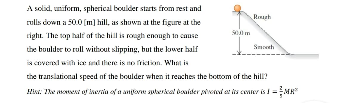 A solid, uniform, spherical boulder starts from rest and
Rough
rolls down a 50.0 [m] hill, as shown at the figure at the
50.0 m
right. The top half of the hill is rough enough to cause
Smooth
the boulder to roll without slipping, but the lower half
is covered with ice and there is no friction. What is
the translational speed of the boulder when it reaches the bottom of the hill?
Hint: The moment of inertia of a uniform spherical boulder pivoted at its center is I = -MR²
