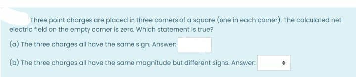 Three point charges are placed in three corners of a square (one in each corner). The calculated net
electric field on the empty corner is zero. Which statement is true?
(a) The three charges all have the same sign. Answer:
(b) The three charges all have the same magnitude but different signs. Answer:
