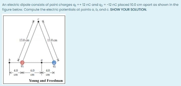 An electric dipole consists of point charges q =+ 12 nc and q2 = -12 nC placed 10.0 cm apart as shown in the
figure below. Compute the electric potentials at points a, b, and c. SHOW YOUR SOLUTION.
13.0 cm
13.0 cm
4.0
6.0
cm
cm
cm
Young and Freedman
