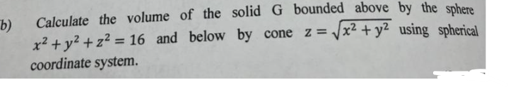 b)
Calculate the volume of the solid G bounded above by the sphere
x² + y² + z² = 16 and below by cone z = √x² + y² using spherical
coordinate system.