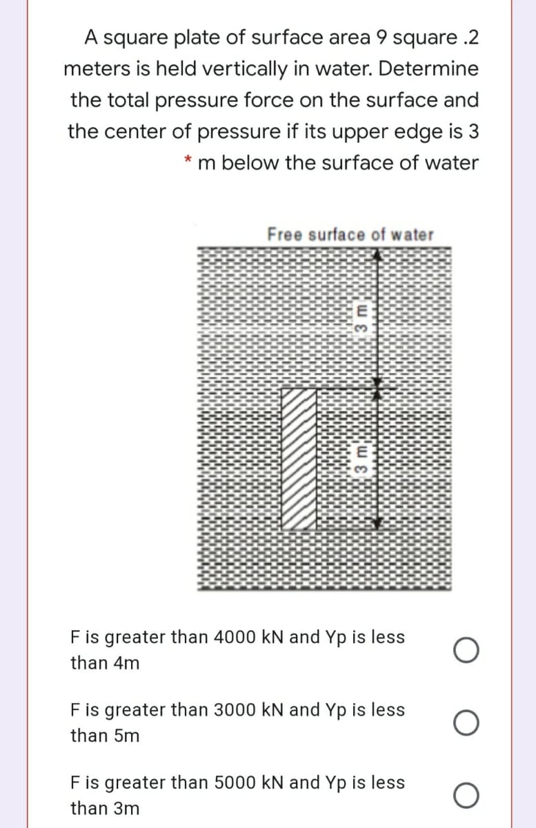 A square plate of surface area 9 square .2
meters is held vertically in water. Determine
the total pressure force on the surface and
the center of pressure if its upper edge is 3
* m below the surface of water
Free surface of water
F is greater than 4000 kN and Yp is less
than 4m
F is greater than 3000 kN and Yp is less
than 5m
F is greater than 5000 kN and Yp is less
than 3m
