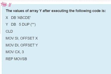 The values of array Y after executing the following code is:
X DB 'ABCDE'
Y DB 5 DUP (")
CLD
MOV SI, OFFSET X
MOV DI, OFFSET Y
MOV CX, 3
REP MOVSB
