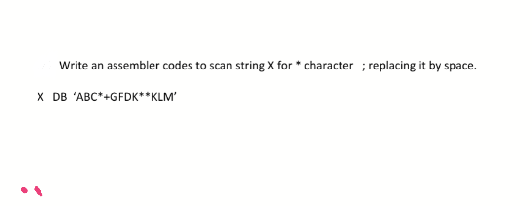 Write an assembler codes to scan string X for * character ; replacing it by space.
X DB 'ABC*+GFDK**KLM’
