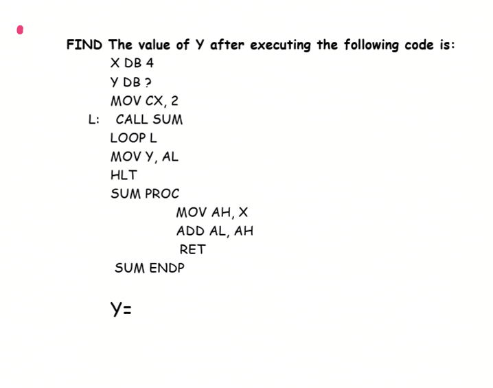 FIND The value of Y after executing the following code is:
X DB 4
Y DB ?
MOV CX, 2
L: CALL SUM
LOOP L
MOV Y, AL
HLT
SUM PROC
MOV AH, X
ADD AL, AH
RET
SUM ENDP
y=
