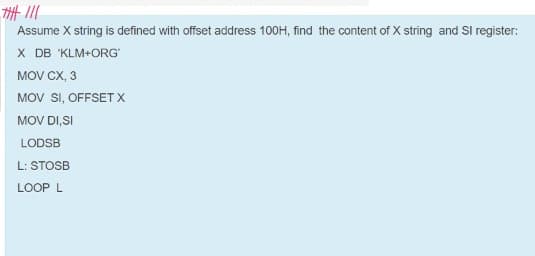 Assume X string is defined with offset address 100H, find the content of X string and Sl register:
X DB 'KLM+ORG
MOV CX, 3
MOV SI, OFFSETX
MOV DI,SI
LODSB
L: STOSB
LOOP L
