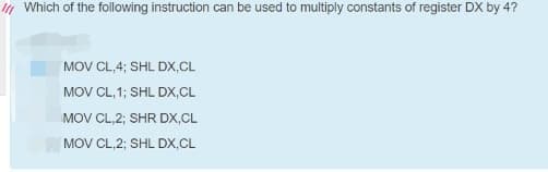 I1 Which of the following instruction can be used to multiply constants of register DX by 4?
MOV CL,4; SHL DX,CL
MOV CL, 1; SHL DX,CL
MOV CL,2; SHR DX,CL
MOV CL,2; SHL DX,CL
