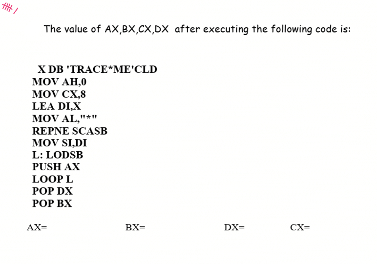 The value of AX,BX,CX,DX after executing the following code is:
X DB 'TRACE*ME'CLD
MOV AH,0
MOV CX,8
LEA DI,X
MOV AL,"*"
REPNE SCASB
MOV SI,DI
L: LODSB
PUSH AX
LOOP L
POP DX
РОP ВX
AX=
BX=
DX=
CX=
