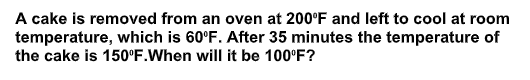 A cake is removed from an oven at 200°F and left to cool at room
temperature, which is 60°F. After 35 minutes the temperature of
the cake is 150°F.When will it be 100°F?
