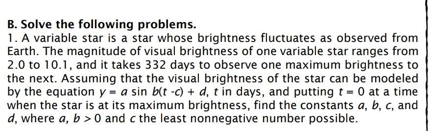 B. Solve the following problems.
1. A variable star is a star whose brightness fluctuates as observed from
Earth. The magnitude of visual brightness of one variable star ranges from
2.0 to 10.1, and it takes 332 days to observe one maximum brightness to
the next. Assuming that the visual brightness of the star can be modeled
by the equation y = a sin b(t -c) + d, t in days, and putting t = 0 at a time
when the star is at its maximum brightness, find the constants a, b, c, and
d, where a, b > 0 and c the least nonnegative number possible.
