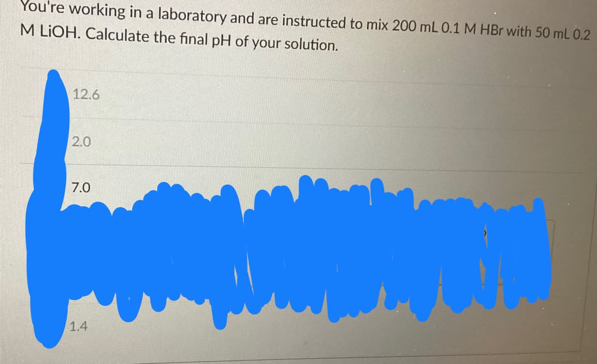 You're working in a laboratory and are instructed to mix 200 mL 0.1 M HBr with 50 mL 0.2
M LIOH. Calculate the final pH of your solution.
12.6
2.0
7.0
1.4
MON