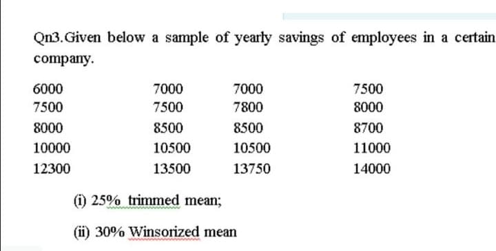 Qn3. Given below a sample of yearly savings of employees in a certain
company.
6000
7000
7000
7500
7500
7500
7800
8000
8000
8500
8500
8700
10000
10500
10500
11000
12300
13500
13750
14000
(i) 25% trimmed mean;
(ii) 30% Winsorized mean
ww.
