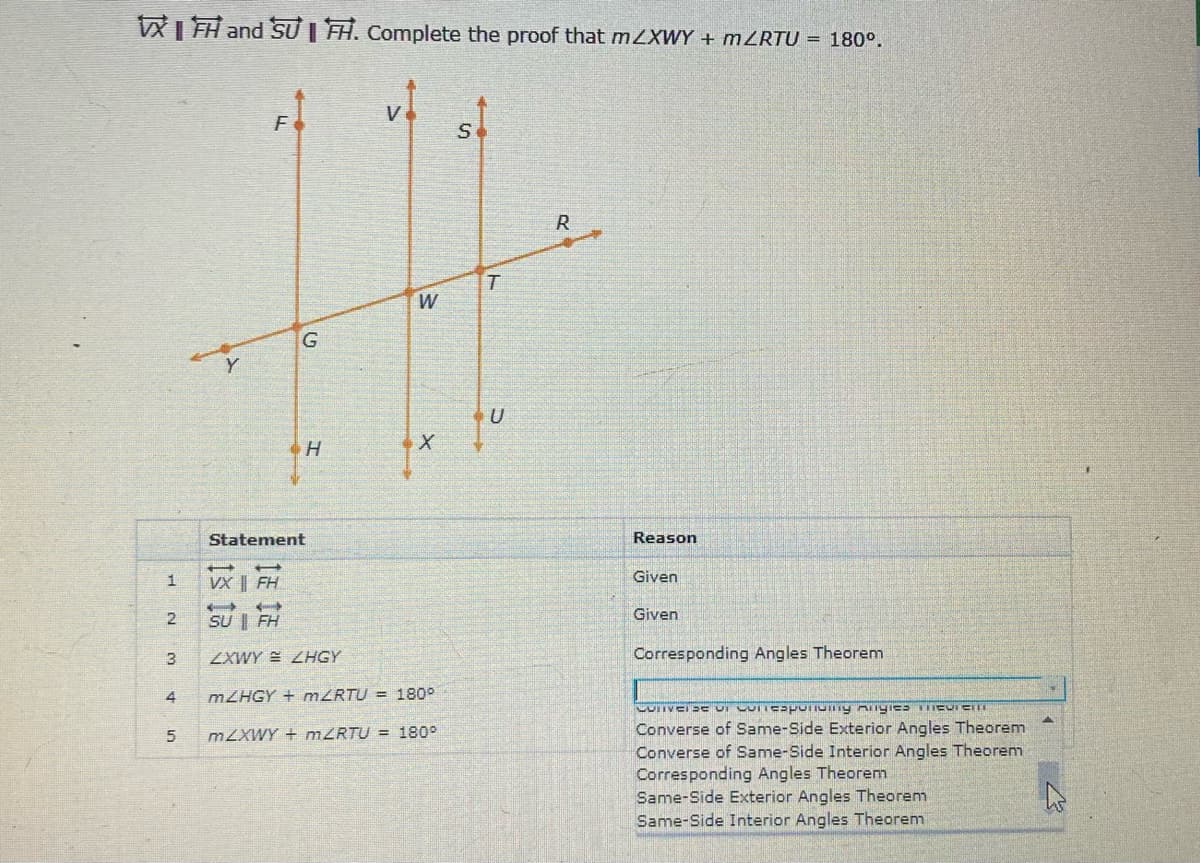WI FH and SỰ | TH. Complete the proof that mZXWY + MZRTU = 180°.
R
W
G
Statement
Reason
Given
VX | FH
Given
2
SU | FH
3
ZXWY E ZHGY
Corresponding Angles Theorem
4
MZHGY + mZRTU = 180°
Converse of Same-Side Exterior Angles Theorem
Converse of Same-Side Interior Angles Theorem
Corresponding Angles Theorem
Same-Side Exterior Angles Theorem
Same-Side Interior Angles Theorem
M2XWY + MZRTU = 180°
