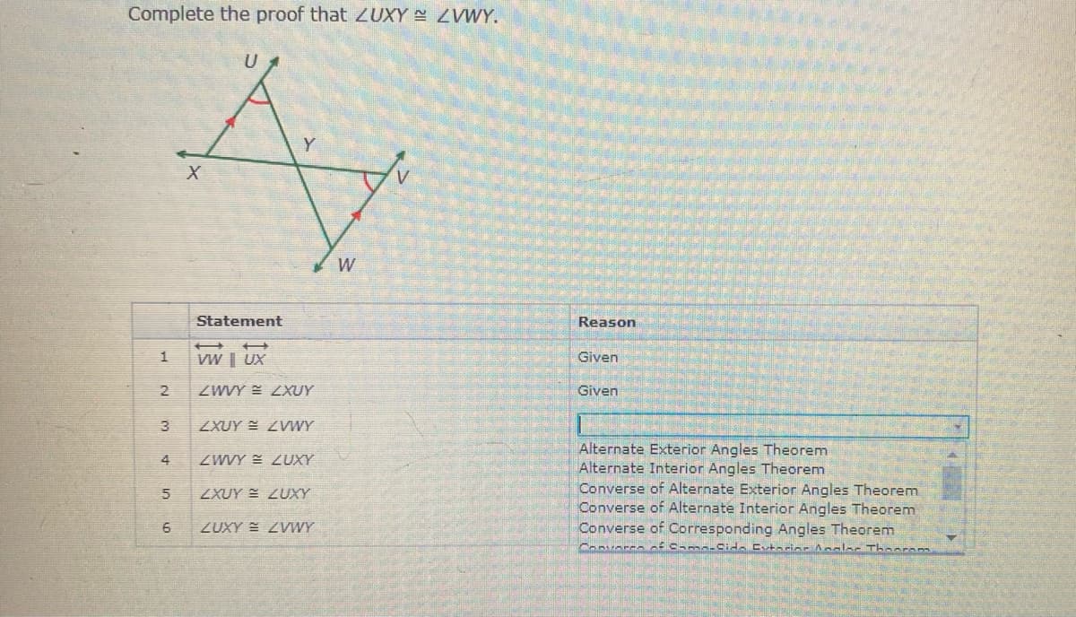 Complete the proof that ZUXY ZVWY.
W
Statement
Reason
VW | UX
Given
2.
ZWWY E ZXUY
Given
3
ZXUY ZVWWY
Alternate Exterior Angles Theorem
Alternate Interior Angles Theorem
Converse of Alternate Exterior Angles Theorem
Converse of Alternate Interior Angles Theorem
Converse of Corresponding Angles Theorem
4
ZWVY = ZUXY
ZXUY = ZUXY
6
ZUXY E ZVWY
