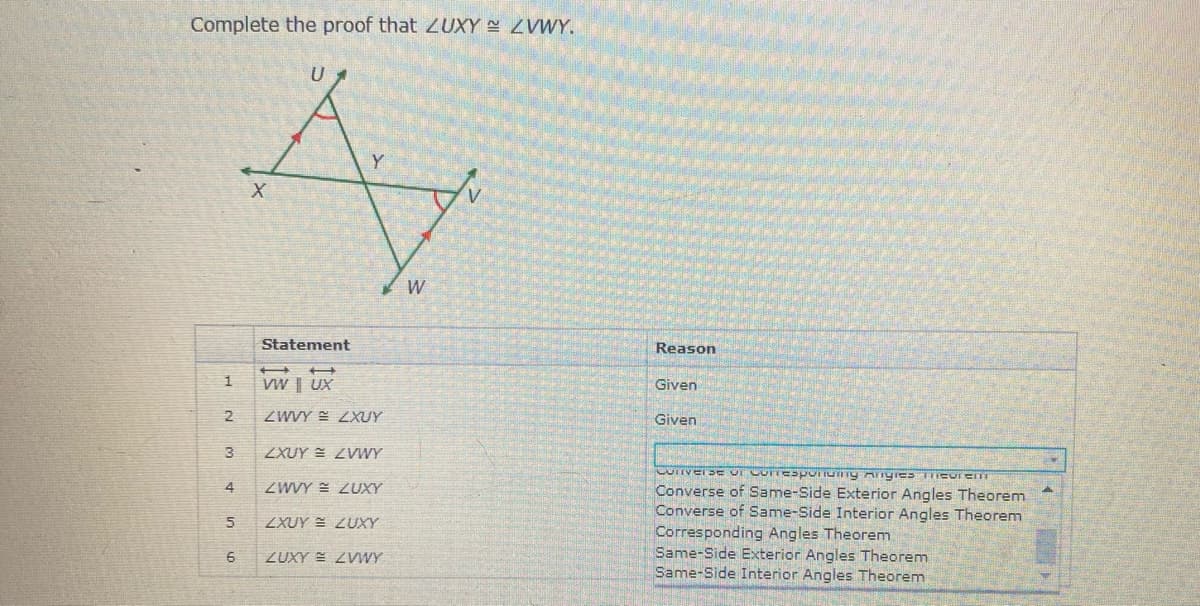 Complete the proof that ZUXY ZVWY.
Statement
Reason
1
VW | UX
Given
2
ZWVY E ZXUY
Given
ZXUY = ZVWY
4
ZWVY = ZUXY
Converse of Same-Side Exterior Angles Theorem
Converse of Same-Side Interior Angles Theorem
Corresponding Angles Theorenm
Same-Side Exterior Angles Theorem
Same-Side Interior Angles Theorem
ZXUY = ZUXY
ZUXY = ZWWY
