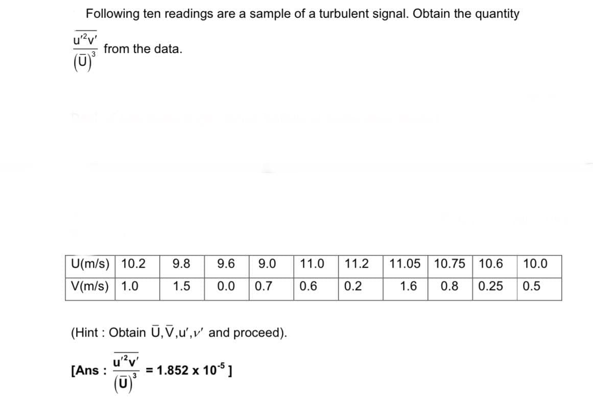 Following ten readings are a sample of a turbulent signal. Obtain the quantity
from the data.
u'²v'
(ū)
U(m/s) 10.2 9.8
9.6
9.0
11.0
11.2
V(m/s) 1.0
1.5
0.0 0.7
0.6
0.2
11.05 10.75 10.6
1.6
10.0
0.8 0.25 0.5
(Hint: Obtain U, V,u',v' and proceed).
u'²v'
[Ans: = 1.852 x 105]