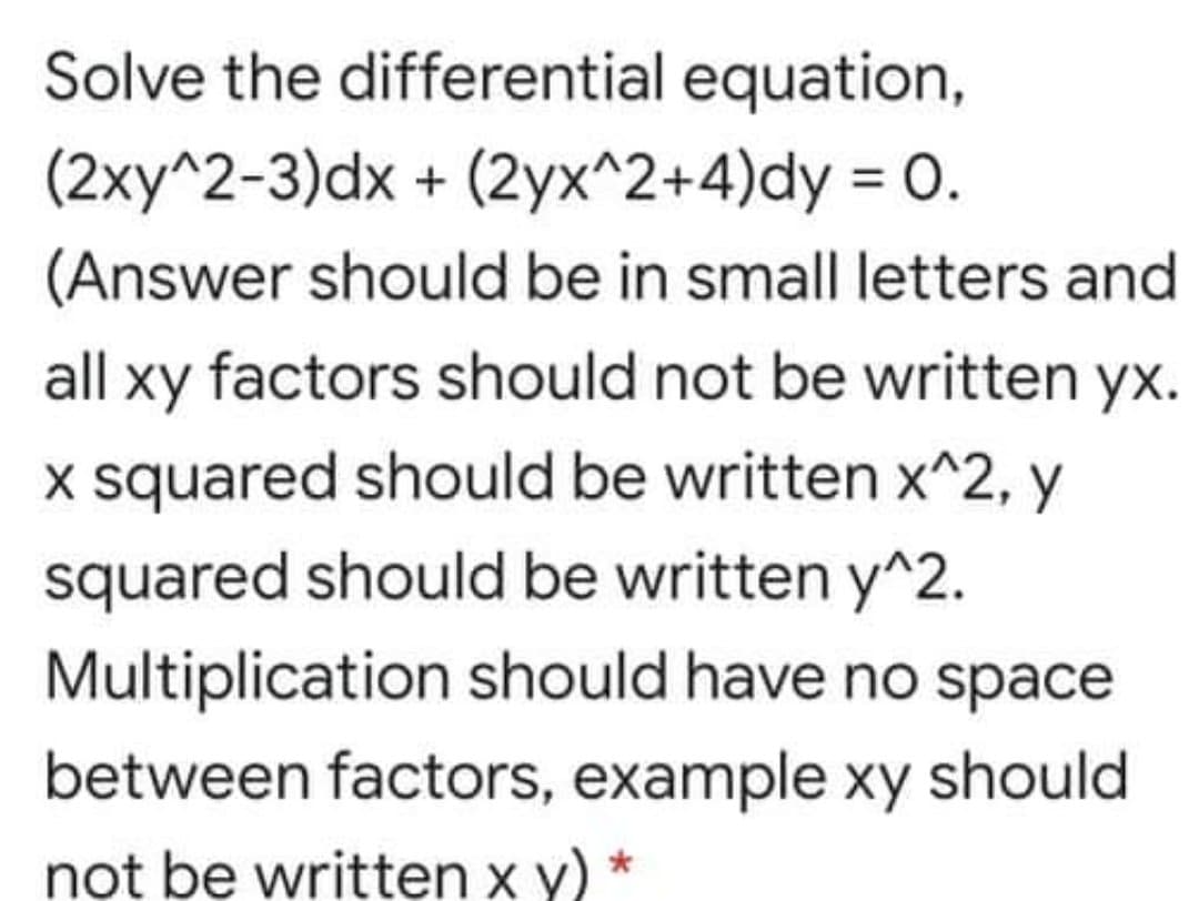 Solve the differential equation,
(2xy^2-3)dx + (2yx^2+4)dy = 0.
(Answer should be in small letters and
all xy factors should not be written yx.
x squared should be written x^2, y
squared should be written y^2.
Multiplication should have no space
between factors, example xy should
not be written x y) *
