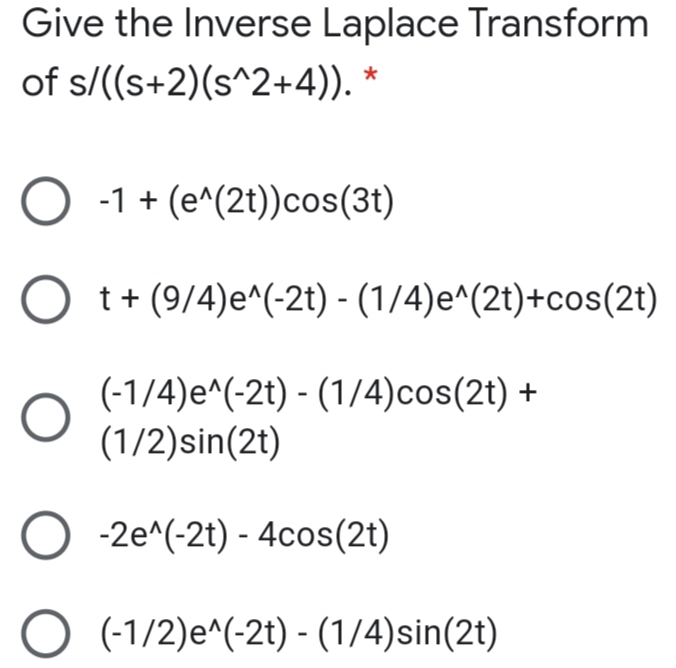 Give the Inverse Laplace Transform
of s/((s+2)(s^2+4)). *
O -1 + (e^(2t))cos(3t)
t+ (9/4)e^(-2t) - (1/4)e^(2t)+cos(2t)
(-1/4)e^(-2t) - (1/4)cos(2t) +
(1/2)sin(2t)
O -2e^(-2t) - 4cos(2t)
O (-1/2)e^(-2t) - (1/4)sin(2t)
