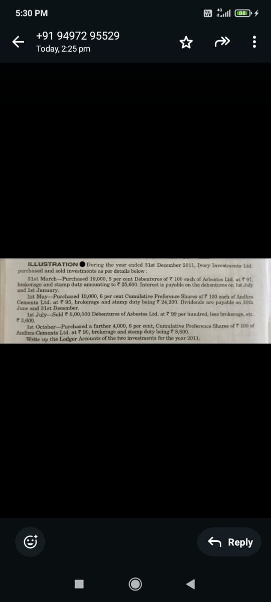 5:30 PM
←
+91 94972 95529
Today, 2:25 pm
*
lll88
ILLUSTRATION
During the year ended 31st December 2011, Ivory Investments Ltd.
purchased and sold investments as per details below:
31st March-Purchased 10,000, 5 per cent Debentures of 100 each of Asbestos Ltd. at 97,
brokerage and stamp duty amounting to 25,600. Interest is payable on the debentures on 1st July
and 1st January.
1st May-Purchased 10,000, 6 per cent Cumulative Preference Shares of 100 each of Andhra
Cements Ltd. at 95, brokerage and stamp duty being 24,200. Dividends are payable on 30th
June and 31st December.
1st July-Sold * 6,00,000 Debentures of Asbestos Ltd. at 99 per hundred, less brokerage, etc.
3,600.
1st October-Purchased a further 4,000, 6 per cent, Cumulative Preference Shares of 100 of
Andhra Cements Ltd. at 90, brokerage and stamp duty being 8,600.
Write up the Ledger Accounts of the two investments for the year 2011.
J
Reply