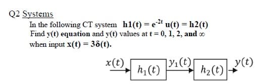 Q2 Systems
In the following CT system h1(t) = e" u(t) = h2(t)
Find y(t) equation and y(t) values at t= 0, 1, 2, and o
when input x(t) = 38(t).
|Y1(t)|
y(t)
h2(t)
x(t)
h1(t)
