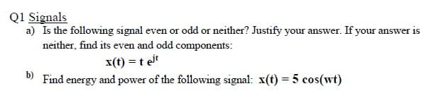 Q1 Signals
a) Is the following signal even or odd or neither? Justify your answer. If your answer is
neither, find its even and odd components:
x(t) = t eit
b)
Find energy and power of the following signal: x(t) = 5 cos(wt)
