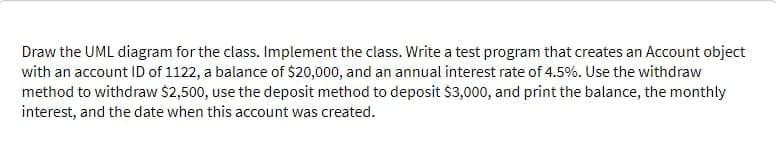 Draw the UML diagram for the class. Implement the class. Write a test program that creates an Account object
with an account ID of 1122, a balance of $20,000, and an annual interest rate of 4.5%. Use the withdraw
method to withdraw $2,500, use the deposit method to deposit $3,000, and print the balance, the monthly
interest, and the date when this account was created.