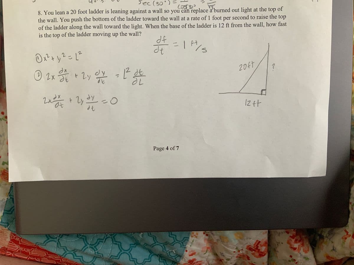 Sec (30°)
(0830
8. You lean a 20 foot ladder is leaning against a wall so you can replace a burned out light at the top of
the wall. You push the bottom of the ladder toward the wall at a rate of 1 foot per second to raise the top
of the ladder along the wall toward the light. When the base of the ladder is 12 ft from the wall, how fast
is the top of the ladder moving up the wall?
0x² + y² = 1²
2
© 2x 1/2 + 2y o/v = 1² ot
dy
dt
ㅏ
2x²
2x= x + 2y 5/1/
2y 31/ = 0
df
d+ = 11/²5
dt
Page 4 of 7
is
20ft
Iz ft
?