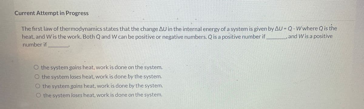 Current Attempt in Progress
The first law of thermodynamics states that the change AU in the internal energy of a system is given by AU = Q - W where Q is the
and Wis a positive
heat, and Wis the work. Both Q and W can be positive or negative numbers. Q is a positive number if
number if
O the system gains heat, work is done on the system.
O the system loses heat, work is done by the system.
O the system gains heat, work is done by the system.
O the system loses heat, work is done on the system.